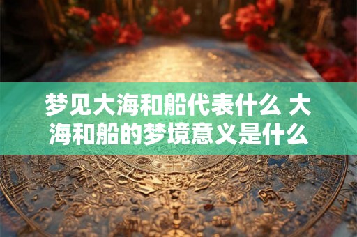 梦见大海和船代表什么 大海和船的梦境意义是什么 梦见大海和船代表什么 大海和船的梦境意义是什么