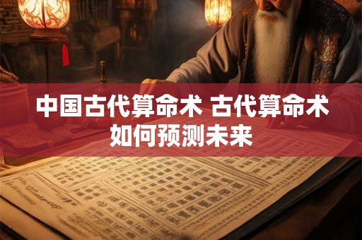 中国古代算命术 古代算命术如何预测未来 中国古代算命术 古代算命术如何预测未来
