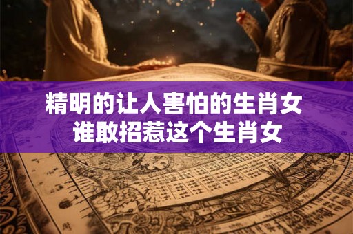 精明的让人害怕的生肖女 谁敢招惹这个生肖女 精明的让人害怕的生肖女 谁敢招惹这个生肖女