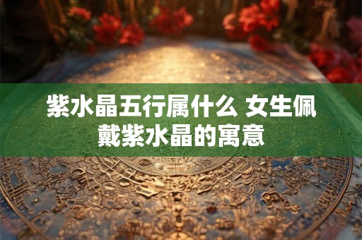 紫水晶五行属什么 女生佩戴紫水晶的寓意 紫水晶五行属什么 女生佩戴紫水晶的寓意