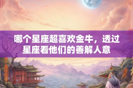 哪个星座超喜欢金牛,透过星座看他们的善解人意 哪个星座超喜欢金牛,透过星座看他们的善解人意