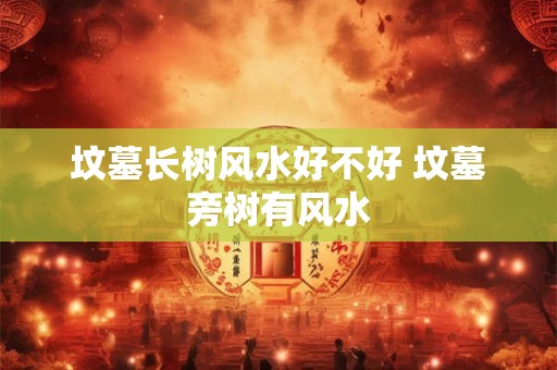 坟墓长树风水好不好 坟墓旁树有风水 坟墓长树风水好不好 坟墓旁树有风水
