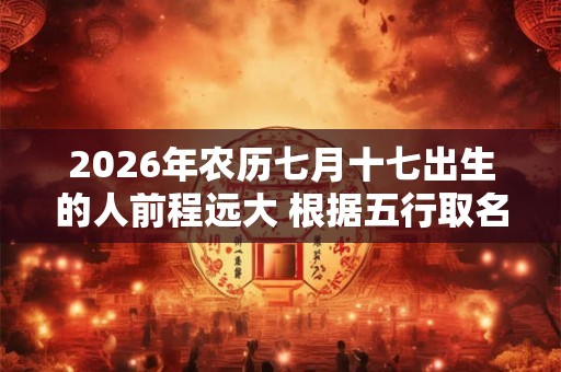 2026年农历七月十七出生的人前程远大 根据五行取名 2026年农历七月十七出生的人前程远大 根据五行取名