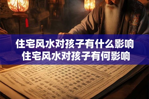 住宅风水对孩子有什么影响 住宅风水对孩子有何影响 住宅风水对孩子有什么影响 住宅风水对孩子有何影响
