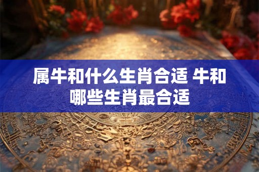 属牛和什么生肖合适 牛和哪些生肖最合适
