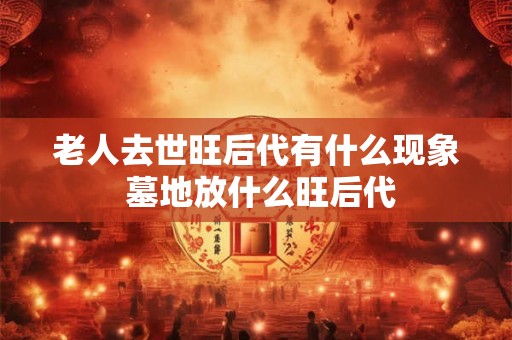 老人去世旺后代有什么现象 墓地放什么旺后代