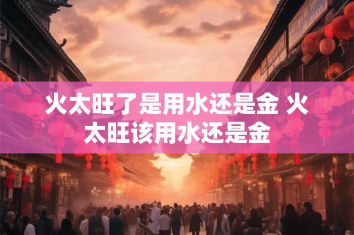 火太旺了是用水还是金 火太旺该用水还是金