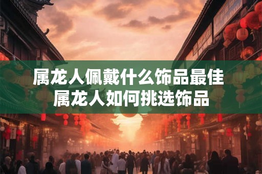 属龙人佩戴什么饰品最佳 属龙人如何挑选饰品