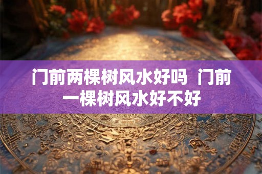 门前两棵树风水好吗  门前一棵树风水好不好