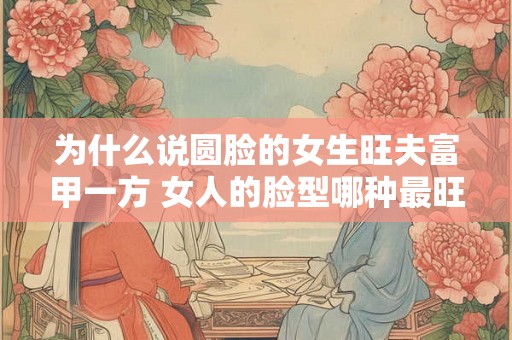 为什么说圆脸的女生旺夫富甲一方 女人的脸型哪种最旺夫