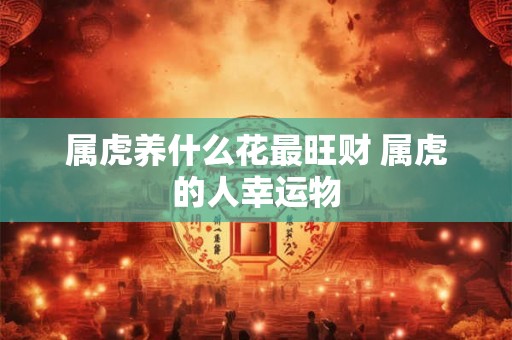 属虎养什么花最旺财 属虎的人幸运物 属虎养什么花最旺财 属虎的人幸运物