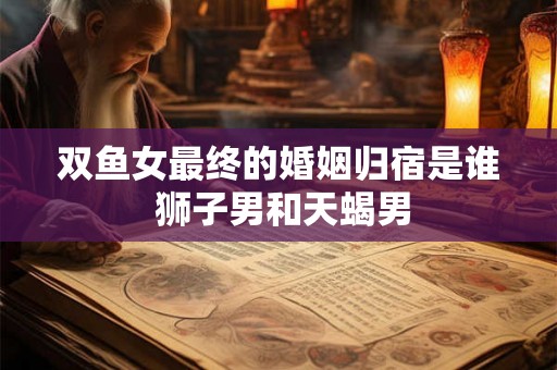 双鱼女最终的婚姻归宿是谁 狮子男和天蝎男 双鱼女最终的婚姻归宿是谁 狮子男和天蝎男