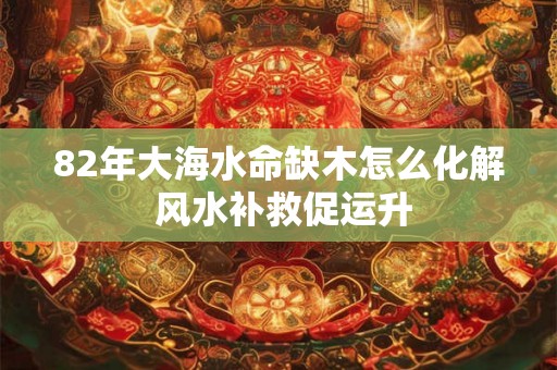 82年大海水命缺木怎么化解 风水补救促运升
