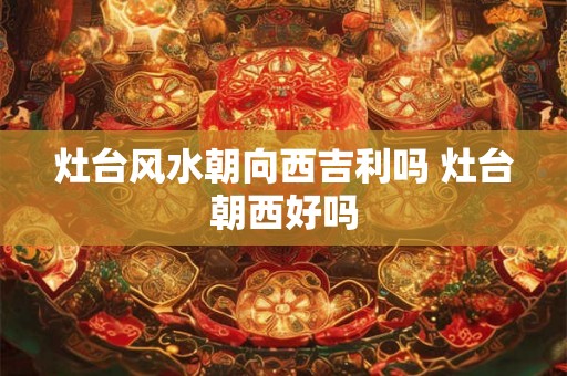 灶台风水朝向西吉利吗 灶台朝西好吗