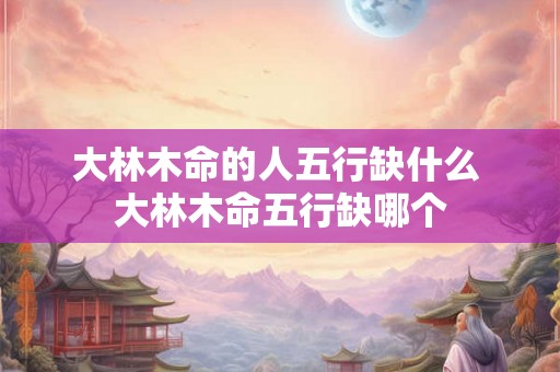大林木命的人五行缺什么 大林木命五行缺哪个