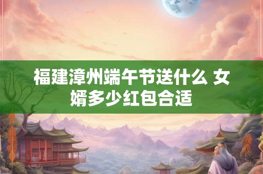 福建漳州端午节送什么 女婿多少红包合适 福建漳州端午节送什么 女婿多少红包合适