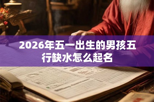 2026年五一出生的男孩五行缺水怎么起名 2026年五一出生的男孩五行缺水怎么起名