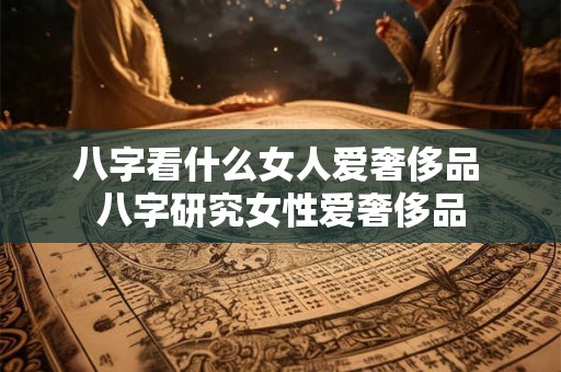 八字看什么女人爱奢侈品 八字研究女性爱奢侈品 八字看什么女人爱奢侈品 八字研究女性爱奢侈品