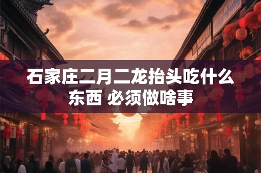 石家庄二月二龙抬头吃什么东西 必须做啥事