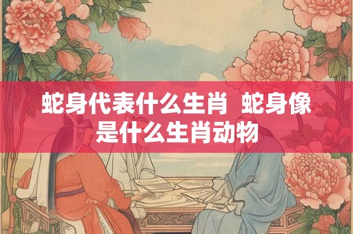 蛇身代表什么生肖  蛇身像是什么生肖动物