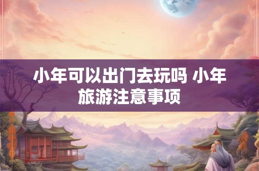 小年可以出门去玩吗 小年旅游注意事项