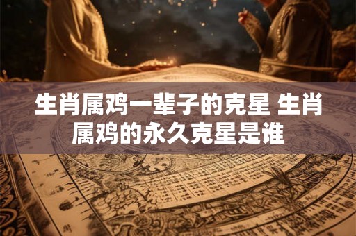 生肖属鸡一辈子的克星 生肖属鸡的永久克星是谁