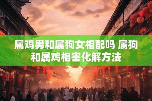 属鸡男和属狗女相配吗 属狗和属鸡相害化解方法