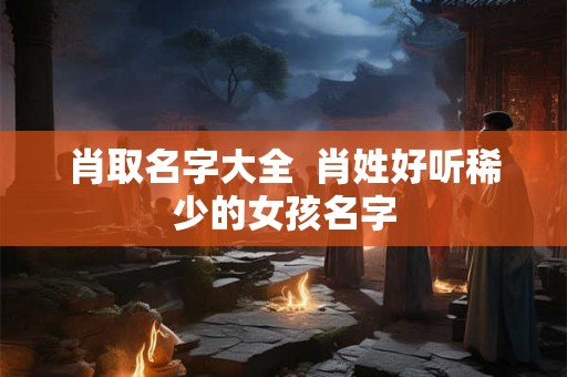 肖取名字大全  肖姓好听稀少的女孩名字