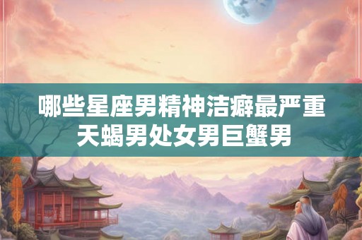 哪些星座男精神洁癖最严重 天蝎男处女男巨蟹男