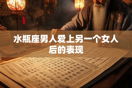 水瓶座男人爱上另一个女人后的表现 水瓶座男人爱上另一个女人后的表现