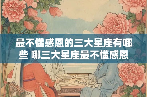 最不懂感恩的三大星座有哪些 哪三大星座最不懂感恩