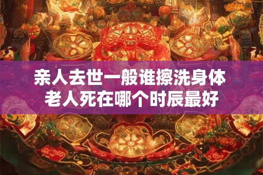 亲人去世一般谁擦洗身体 老人死在哪个时辰最好 亲人去世一般谁擦洗身体 老人死在哪个时辰最好