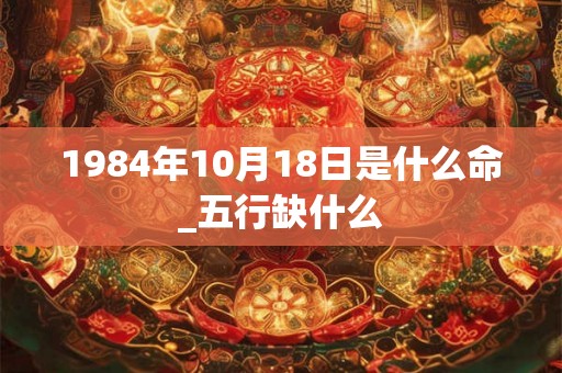 1984年10月18日是什么命_五行缺什么
