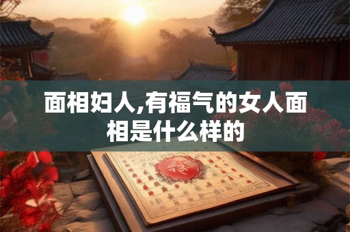 面相妇人,有福气的女人面相是什么样的 面相妇人,有福气的女人面相是什么样的