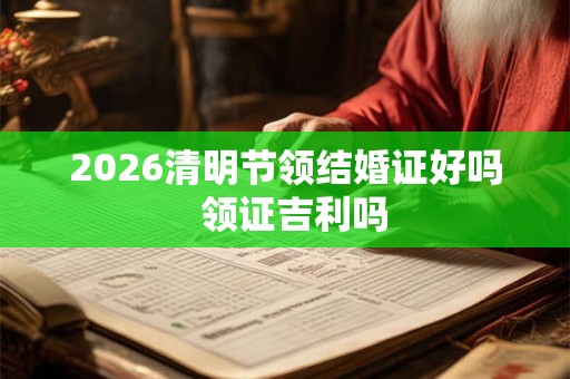 2026清明节领结婚证好吗 领证吉利吗 2026清明节领结婚证好吗 领证吉利吗