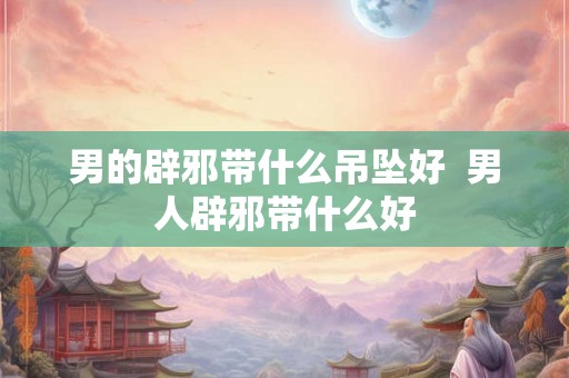 男的辟邪带什么吊坠好  男人辟邪带什么好