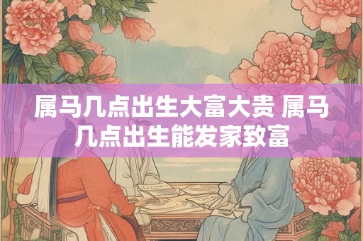 属马几点出生大富大贵 属马几点出生能发家致富