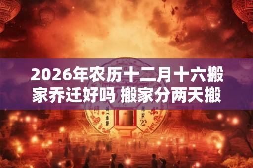 2026年农历十二月十六搬家乔迁好吗 搬家分两天搬好吗