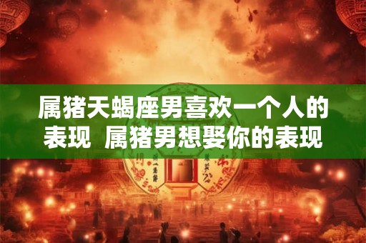 属猪天蝎座男喜欢一个人的表现  属猪男想娶你的表现