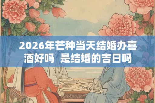 2026年芒种当天结婚办喜酒好吗  是结婚的吉日吗