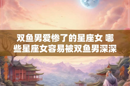双鱼男爱惨了的星座女 哪些星座女容易被双鱼男深深爱上