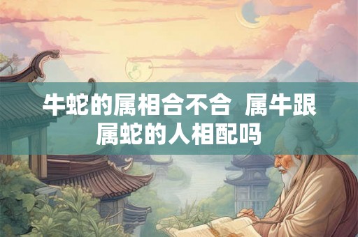 牛蛇的属相合不合  属牛跟属蛇的人相配吗