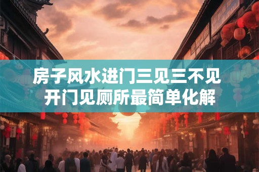 房子风水进门三见三不见 开门见厕所最简单化解 房子风水进门三见三不见 开门见厕所最简单化解