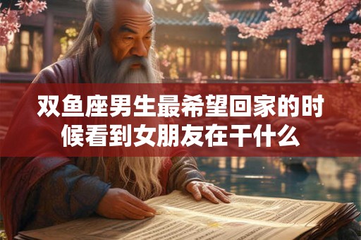 双鱼座男生最希望回家的时候看到女朋友在干什么