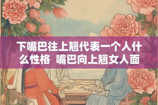 下嘴巴往上翘代表一个人什么性格  嘴巴向上翘女人面相