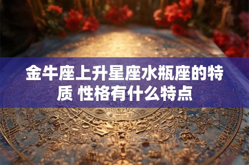 金牛座上升星座水瓶座的特质 性格有什么特点 金牛座上升星座水瓶座的特质 性格有什么特点