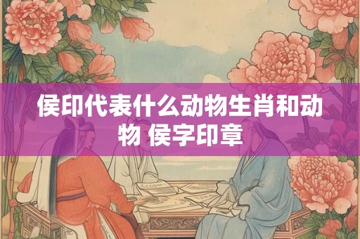 侯印代表什么动物生肖和动物 侯字印章