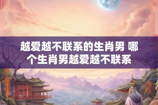 越爱越不联系的生肖男 哪个生肖男越爱越不联系