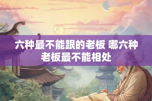 六种最不能跟的老板 哪六种老板最不能相处 六种最不能跟的老板 哪六种老板最不能相处