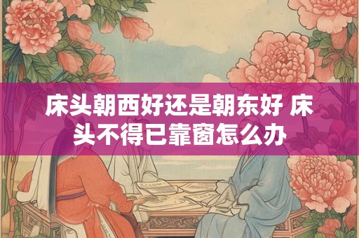 床头朝西好还是朝东好 床头不得已靠窗怎么办 床头朝西好还是朝东好 床头不得已靠窗怎么办